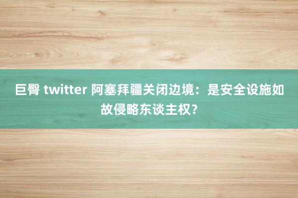 巨臀 twitter 阿塞拜疆关闭边境：是安全设施如故侵略东谈主权？