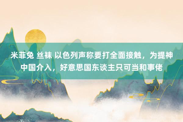 米菲兔 丝袜 以色列声称要打全面接触，为提神中国介入，好意思国东谈主只可当和事佬