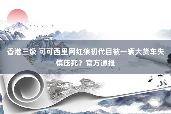 香港三级 可可西里网红狼初代目被一辆大货车失慎压死？官方通报