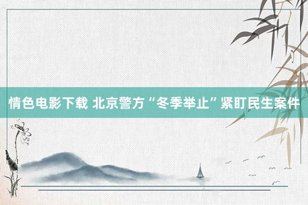 情色电影下载 北京警方“冬季举止”紧盯民生案件