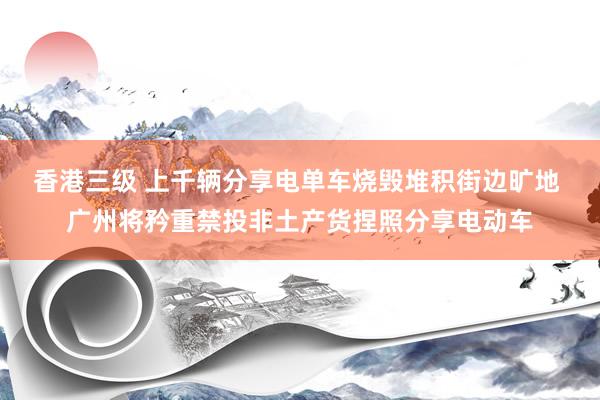 香港三级 上千辆分享电单车烧毁堆积街边旷地 广州将矜重禁投非土产货捏照分享电动车