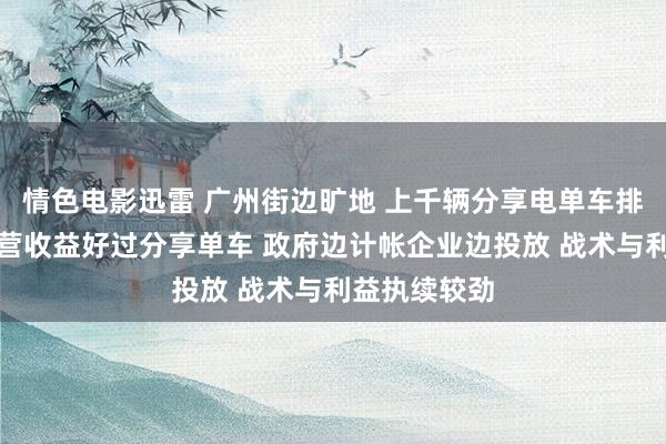 情色电影迅雷 广州街边旷地 上千辆分享电单车排除堆积！运营收益好过分享单车 政府边计帐企业边投放 战术与利益执续较劲