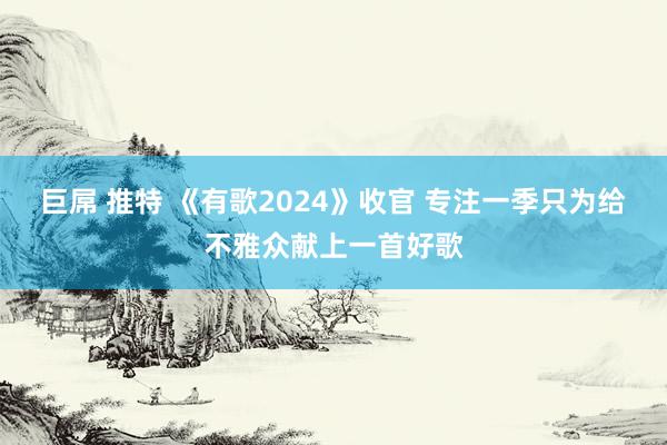 巨屌 推特 《有歌2024》收官 专注一季只为给不雅众献上一首好歌