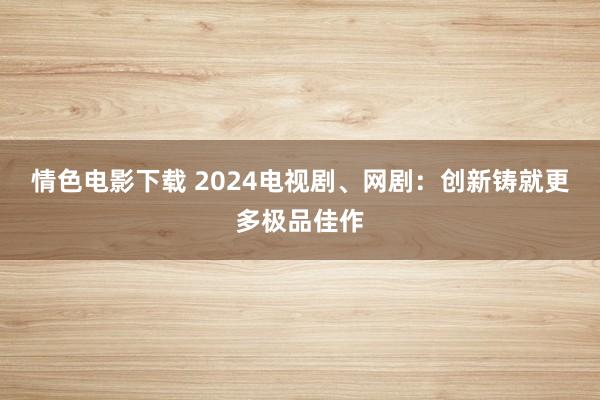 情色电影下载 2024电视剧、网剧：创新铸就更多极品佳作