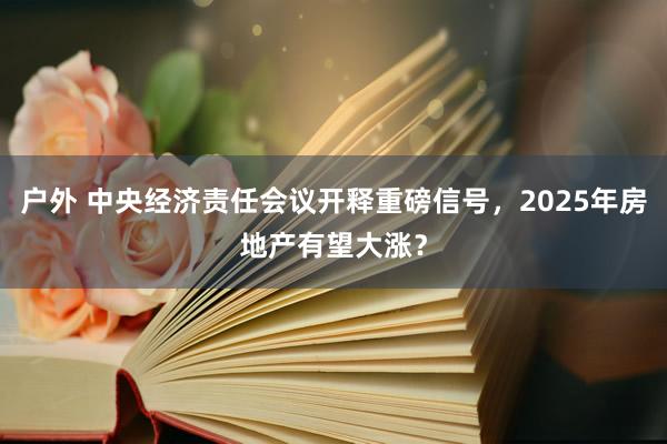 户外 中央经济责任会议开释重磅信号，2025年房地产有望大涨？