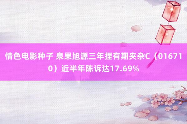 情色电影种子 泉果旭源三年捏有期夹杂C（016710）近半年陈诉达17.69%