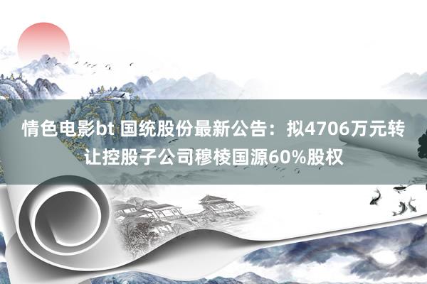 情色电影bt 国统股份最新公告：拟4706万元转让控股子公司穆棱国源60%股权