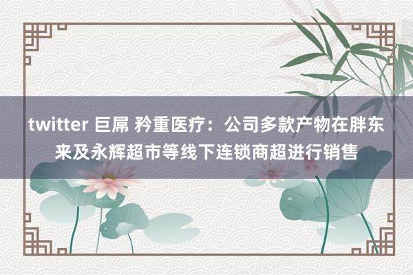 twitter 巨屌 矜重医疗：公司多款产物在胖东来及永辉超市等线下连锁商超进行销售