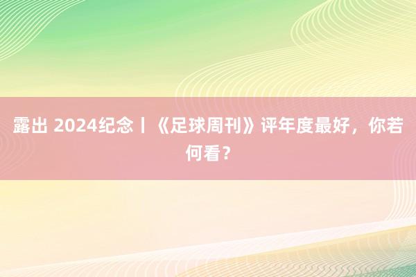 露出 2024纪念丨《足球周刊》评年度最好，你若何看？