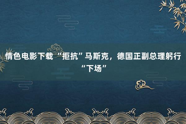 情色电影下载 “拒抗”马斯克，德国正副总理躬行“下场”