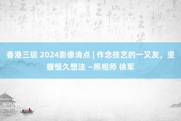 香港三级 2024影像清点 | 作念技艺的一又友，坚握恒久想法 —照相师 徐军