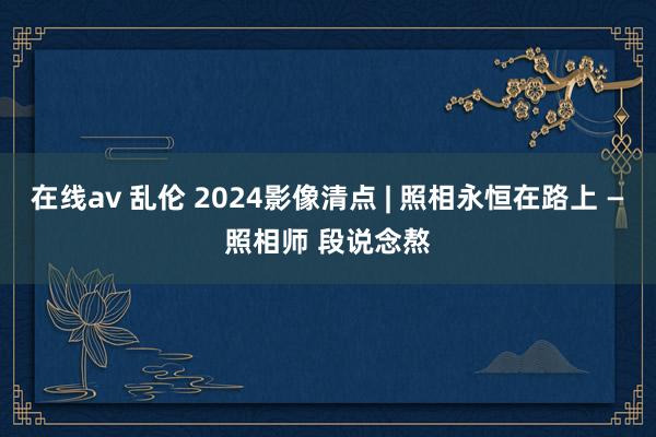 在线av 乱伦 2024影像清点 | 照相永恒在路上 —照相师 段说念熬