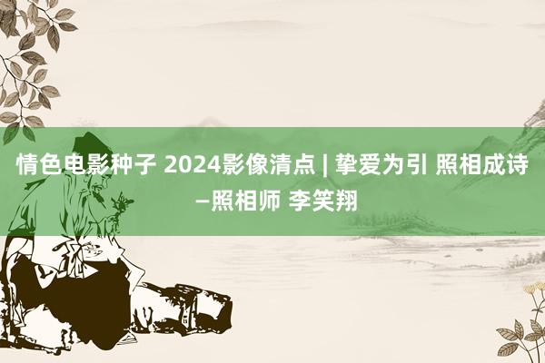 情色电影种子 2024影像清点 | 挚爱为引 照相成诗 —照相师 李笑翔