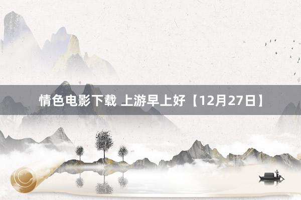 情色电影下载 上游早上好【12月27日】