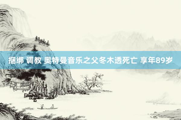 捆绑 调教 奥特曼音乐之父冬木透死亡 享年89岁