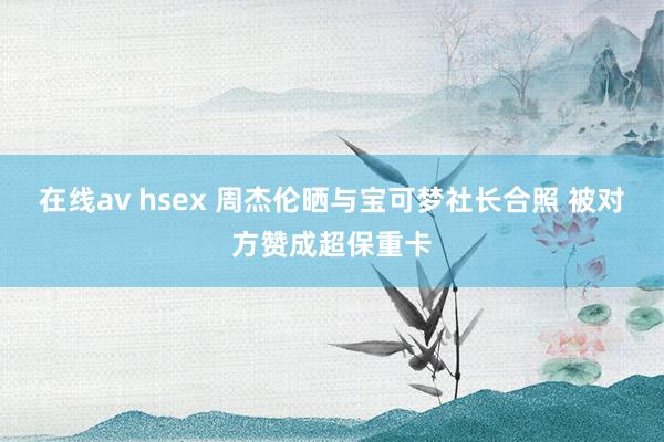 在线av hsex 周杰伦晒与宝可梦社长合照 被对方赞成超保重卡