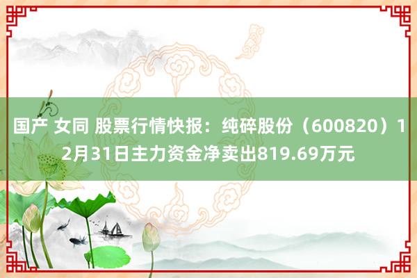 国产 女同 股票行情快报：纯碎股份（600820）12月31日主力资金净卖出819.69万元