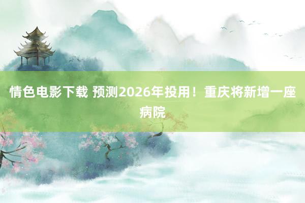 情色电影下载 预测2026年投用！重庆将新增一座病院