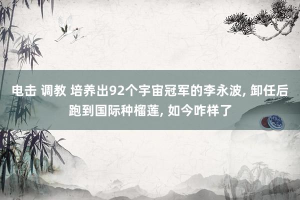 电击 调教 培养出92个宇宙冠军的李永波， 卸任后跑到国际种榴莲， 如今咋样了