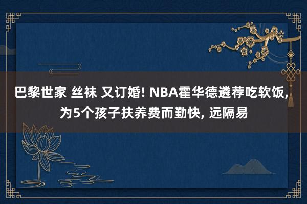 巴黎世家 丝袜 又订婚! NBA霍华德遴荐吃软饭， 为5个孩子扶养费而勤快， 远隔易