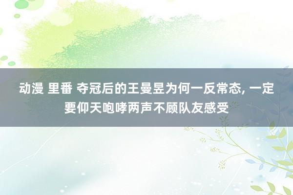 动漫 里番 夺冠后的王曼昱为何一反常态， 一定要仰天咆哮两声不顾队友感受