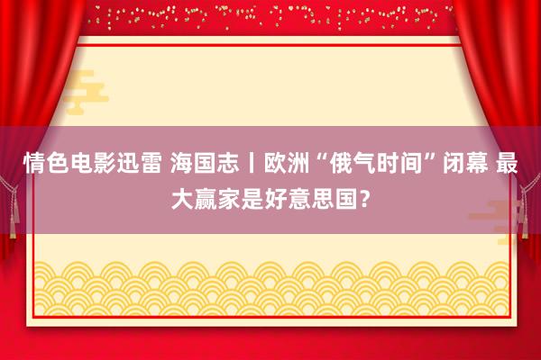 情色电影迅雷 海国志丨欧洲“俄气时间”闭幕 最大赢家是好意思国？