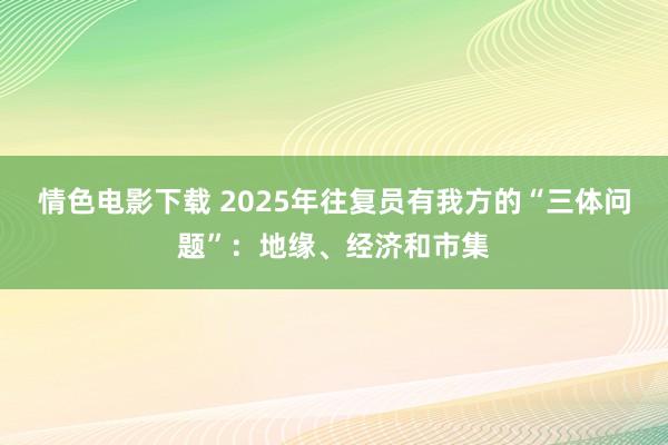 情色电影下载 2025年往复员有我方的“三体问题”：地缘、经济和市集