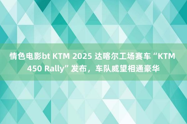 情色电影bt KTM 2025 达喀尔工场赛车“KTM 450 Rally”发布，车队威望相通豪华