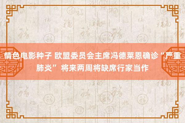 情色电影种子 欧盟委员会主席冯德莱恩确诊“严重肺炎” 将来两周将缺席行家当作