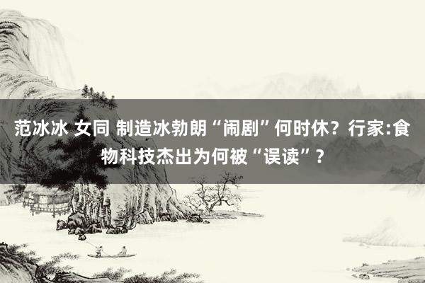 范冰冰 女同 制造冰勃朗“闹剧”何时休？行家:食物科技杰出为何被“误读”？