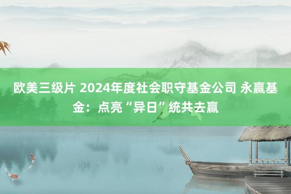 欧美三级片 2024年度社会职守基金公司 永赢基金：点亮“异日”统共去赢