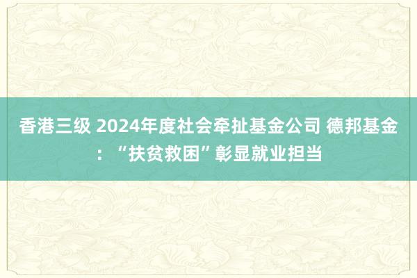 香港三级 2024年度社会牵扯基金公司 德邦基金：“扶贫救困”彰显就业担当