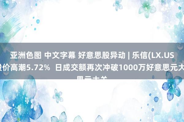 亚洲色图 中文字幕 好意思股异动 | 乐信(LX.US)股价高潮5.72%  日成交额再次冲破1000万好意思元大关