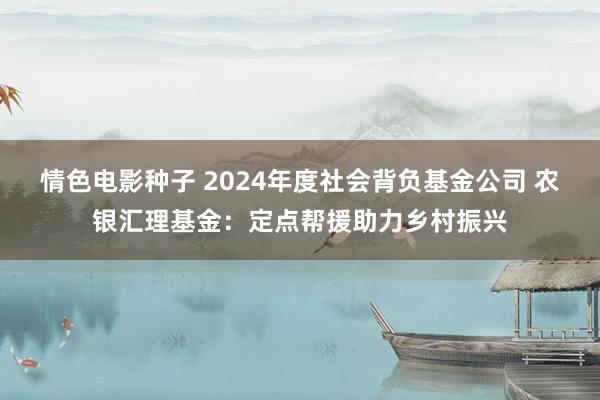 情色电影种子 2024年度社会背负基金公司 农银汇理基金：定点帮援助力乡村振兴