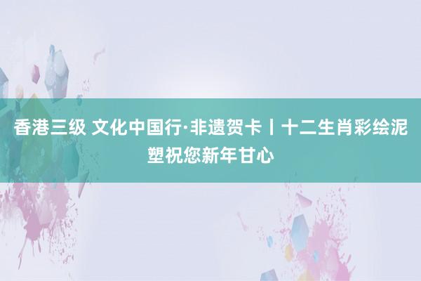 香港三级 文化中国行·非遗贺卡丨十二生肖彩绘泥塑祝您新年甘心