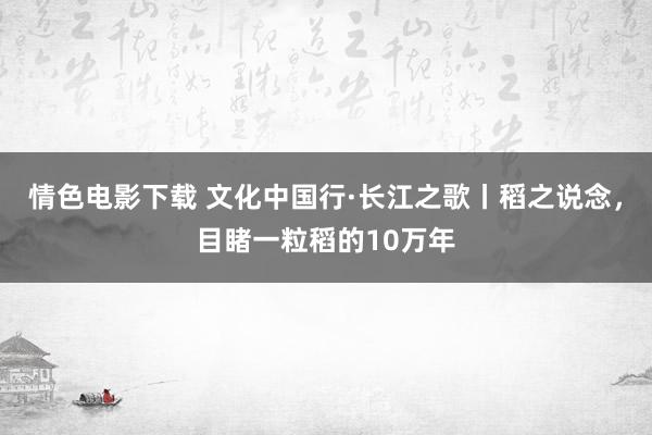 情色电影下载 文化中国行·长江之歌丨稻之说念，目睹一粒稻的10万年