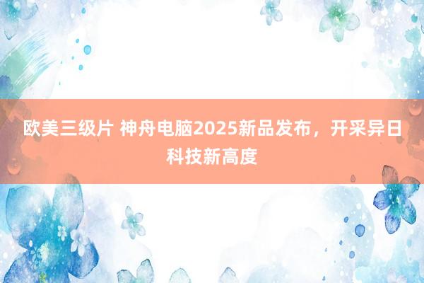 欧美三级片 神舟电脑2025新品发布，开采异日科技新高度