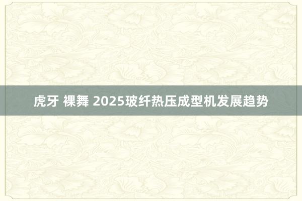 虎牙 裸舞 2025玻纤热压成型机发展趋势