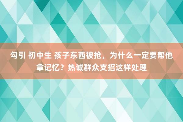 勾引 初中生 孩子东西被抢，为什么一定要帮他拿记忆？热诚群众支招这样处理