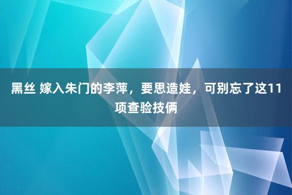 黑丝 嫁入朱门的李萍，要思造娃，可别忘了这11项查验技俩