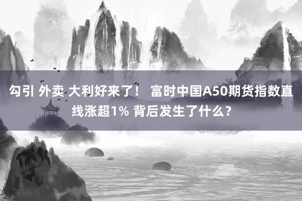 勾引 外卖 大利好来了！ 富时中国A50期货指数直线涨超1% 背后发生了什么？