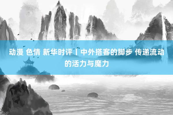 动漫 色情 新华时评丨中外搭客的脚步 传递流动的活力与魔力