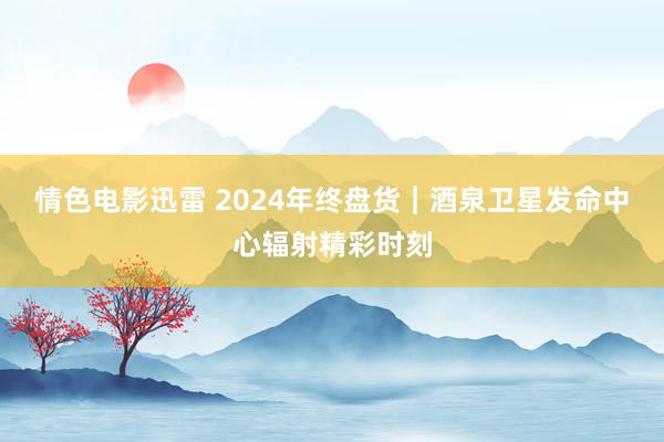 情色电影迅雷 2024年终盘货｜酒泉卫星发命中心辐射精彩时刻