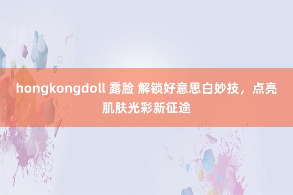 hongkongdoll 露脸 解锁好意思白妙技，点亮肌肤光彩新征途