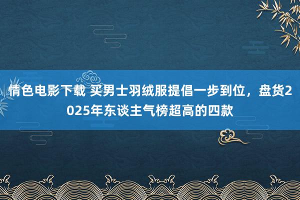 情色电影下载 买男士羽绒服提倡一步到位，盘货2025年东谈主气榜超高的四款