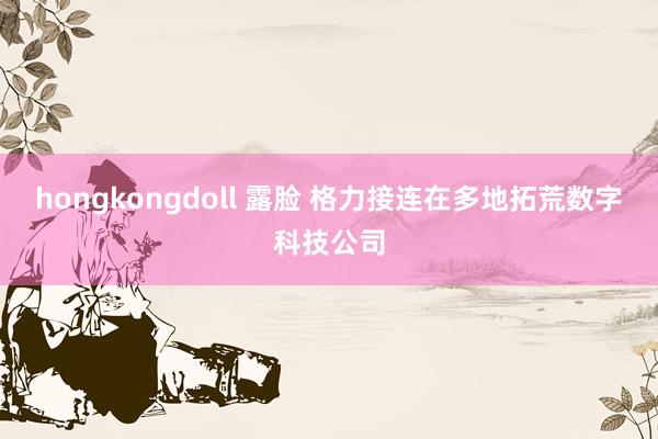 hongkongdoll 露脸 格力接连在多地拓荒数字科技公司