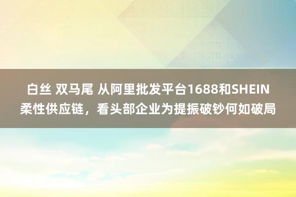 白丝 双马尾 从阿里批发平台1688和SHEIN柔性供应链，看头部企业为提振破钞何如破局