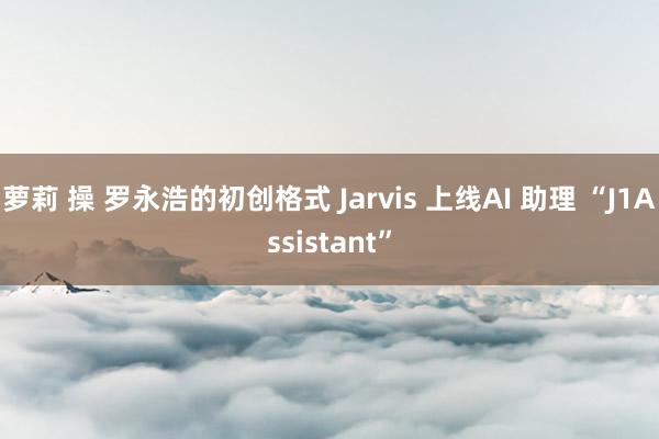 萝莉 操 罗永浩的初创格式 Jarvis 上线AI 助理 “J1Assistant”