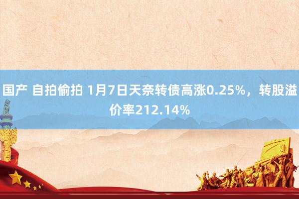 国产 自拍偷拍 1月7日天奈转债高涨0.25%，转股溢价率212.14%