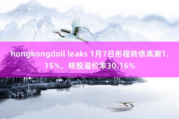 hongkongdoll leaks 1月7日彤程转债高潮1.15%，转股溢价率30.16%